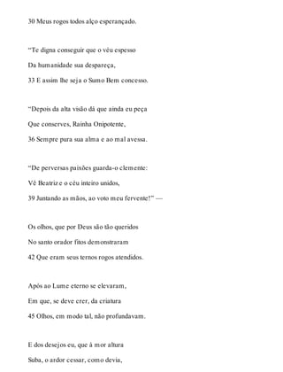 30 Meus rogos todos alço esperançado. 
“Te digna conseguir que o véu espesso 
Da humanidade sua despareça, 
33 E assim lhe seja o Sumo Bem concesso. 
“Depois da alta visão dá que ainda eu peça 
Que conserves, Rainha Onipotente, 
36 Sempre pura sua alma e ao mal avessa. 
“De perversas paixões guarda-o clemente: 
Vê Beatriz e o céu inteiro unidos, 
39 Juntando as mãos, ao voto meu fervente!” — 
Os olhos, que por Deus são tão queridos 
No santo orador fitos demonstraram 
42 Que eram seus ternos rogos atendidos. 
Após ao Lume eterno se elevaram, 
Em que, se deve crer, da criatura 
45 Olhos, em modo tal, não profundavam. 
E dos desejos eu, que à mor altura 
Suba, o ardor cessar, como devia, 
 
