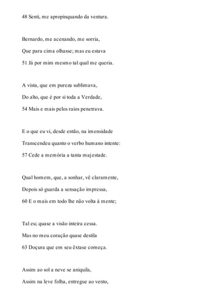48 Senti, me apropinquando da ventura. 
Bernardo, me acenando, me sorria, 
Que para cima olhasse; mas eu estava 
51 Já por mim mesmo tal qual me queria. 
A vista, que em pureza sublimava, 
Do alto, que é por si toda a Verdade, 
54 Mais e mais pelos raios penetrava. 
E o que eu vi, desde então, na imensidade 
Transcendeu quanto o verbo humano intente: 
57 Cede a memória a tanta majestade. 
Qual homem, que, a sonhar, vê claramente, 
Depois só guarda a sensação impressa, 
60 E o mais em todo lhe não volta à mente; 
Tal eu; quase a visão inteira cessa. 
Mas no meu coração quase destila 
63 Doçura que em seu êxtase começa. 
Assim ao sol a neve se aniquila, 
Assim na leve folha, entregue ao vento, 
 