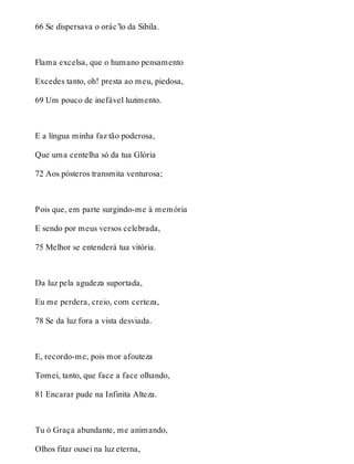 66 Se dispersava o orác’lo da Sibila. 
Flama excelsa, que o humano pensamento 
Excedes tanto, oh! presta ao meu, piedosa, 
69 Um pouco de inefável luzimento. 
E a língua minha faz tão poderosa, 
Que uma centelha só da tua Glória 
72 Aos pósteros transmita venturosa; 
Pois que, em parte surgindo-me à memória 
E sendo por meus versos celebrada, 
75 Melhor se entenderá tua vitória. 
Da luz pela agudeza suportada, 
Eu me perdera, creio, com certeza, 
78 Se da luz fora a vista desviada. 
E, recordo-me, pois mor afouteza 
Tomei, tanto, que face a face olhando, 
81 Encarar pude na Infinita Alteza. 
Tu ó Graça abundante, me animando, 
Olhos fitar ousei na luz eterna, 
 