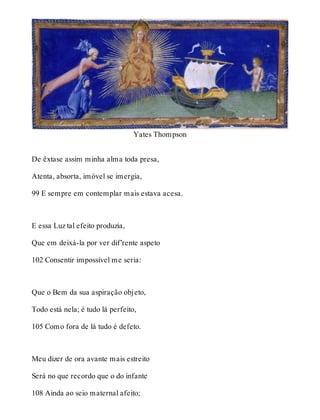 Yates Thompson 
De êxtase assim minha alma toda presa, 
Atenta, absorta, imóvel se imergia, 
99 E sempre em contemplar mais estava acesa. 
E essa Luz tal efeito produzia, 
Que em deixá-la por ver dif’rente aspeto 
102 Consentir impossível me seria: 
Que o Bem da sua aspiração objeto, 
Todo está nela; é tudo lá perfeito, 
105 Como fora de lá tudo é defeto. 
Meu dizer de ora avante mais estreito 
Será no que recordo que o do infante 
108 Ainda ao seio maternal afeito; 
 