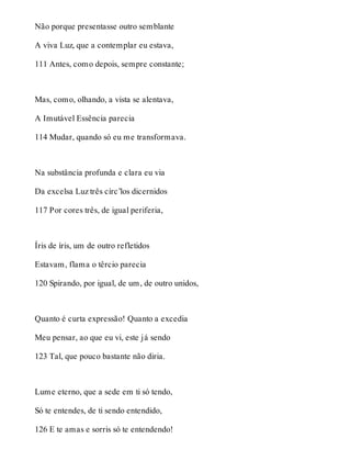 Não porque presentasse outro semblante 
A viva Luz, que a contemplar eu estava, 
111 Antes, como depois, sempre constante; 
Mas, como, olhando, a vista se alentava, 
A Imutável Essência parecia 
114 Mudar, quando só eu me transformava. 
Na substância profunda e clara eu via 
Da excelsa Luz três círc’los dicernidos 
117 Por cores três, de igual periferia, 
Íris de íris, um de outro refletidos 
Estavam, flama o têrcio parecia 
120 Spirando, por igual, de um, de outro unidos, 
Quanto é curta expressão! Quanto a excedia 
Meu pensar, ao que eu vi, este já sendo 
123 Tal, que pouco bastante não diria. 
Lume eterno, que a sede em ti só tendo, 
Só te entendes, de ti sendo entendido, 
126 E te amas e sorris só te entendendo! 
 