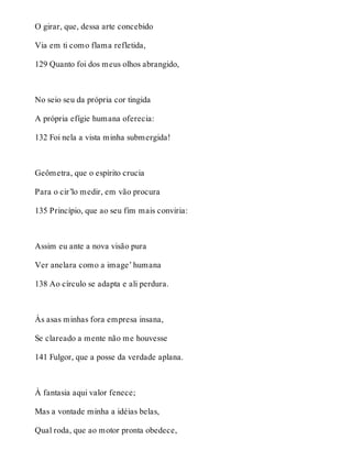 O girar, que, dessa arte concebido 
Via em ti como flama refletida, 
129 Quanto foi dos meus olhos abrangido, 
No seio seu da própria cor tingida 
A própria efígie humana oferecia: 
132 Foi nela a vista minha submergida! 
Geômetra, que o espírito crucia 
Para o cir’lo medir, em vão procura 
135 Princípio, que ao seu fim mais conviria: 
Assim eu ante a nova visão pura 
Ver anelara como a image’ humana 
138 Ao círculo se adapta e ali perdura. 
Às asas minhas fora empresa insana, 
Se clareado a mente não me houvesse 
141 Fulgor, que a posse da verdade aplana. 
À fantasia aqui valor fenece; 
Mas a vontade minha a idéias belas, 
Qual roda, que ao motor pronta obedece, 
 