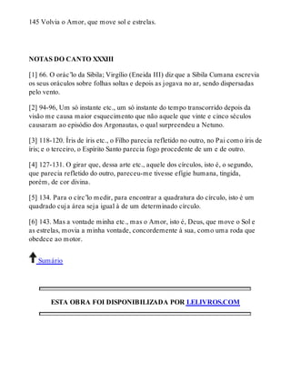 145 Volvia o Amor, que move sol e estrelas. 
NOTAS DO CANTO XXXIII 
[1] 66. O orác’lo da Sibila; Virgílio (Eneida III) diz que a Sibila Cumana escrevia 
os seus oráculos sobre folhas soltas e depois as jogava no ar, sendo dispersadas 
pelo vento. 
[2] 94-96, Um só instante etc., um só instante do tempo transcorrido depois da 
visão me causa maior esquecimento que não aquele que vinte e cinco séculos 
causaram ao episódio dos Argonautas, o qual surpreendeu a Netuno. 
[3] 118-120. Íris de íris etc., o Filho parecia refletido no outro, no Pai como íris de 
íris; e o terceiro, o Espírito Santo parecia fogo procedente de um e de outro. 
[4] 127-131. O girar que, dessa arte etc., aquele dos círculos, isto é, o segundo, 
que parecia refletido do outro, pareceu-me tivesse efígie humana, tingida, 
porém, de cor divina. 
[5] 134. Para o círc’lo medir, para encontrar a quadratura do círculo, isto é um 
quadrado cuja área seja igual à de um determinado círculo. 
[6] 143. Mas a vontade minha etc., mas o Amor, isto é, Deus, que move o Sol e 
as estrelas, movia a minha vontade, concordemente à sua, como uma roda que 
obedece ao motor. 
Sumário 
ESTA OBRA FOI DISPONIBILIZADA POR LELIVROS.COM 
