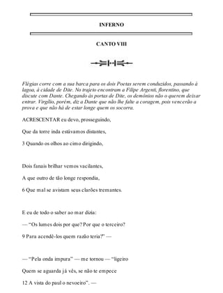 INFERNO 
CANTO VIII 
Flégias corre com a sua barca para os dois Poetas serem conduzidos, passando à 
lagoa, à cidade de Dite. No trajeto encontram a Filipe Argenti, florentino, que 
discute com Dante. Chegando às portas de Dite, os demônios não o querem deixar 
entrar. Virgílio, porém, diz a Dante que não lhe falte a coragem, pois vencerão a 
prova e que não há de estar longe quem os socorra. 
ACRESCENTAR eu devo, prosseguindo, 
Que da torre inda estávamos distantes, 
3 Quando os olhos ao cimo dirigindo, 
Dois fanais brilhar vemos vacilantes, 
A que outro de tão longe respondia, 
6 Que mal se avistam seus clarões tremantes. 
E eu de todo o saber ao mar dizia: 
— “Os lumes dois por que? Por que o terceiro? 
9 Para acendê-los quem razão teria?” — 
— “Pela onda impura” — me tornou — “ligeiro 
Quem se aguarda já vês, se não te empece 
12 A vista do paul o nevoeiro”. — 
 