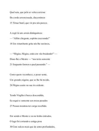 Qual seta, que pelo ar veloz corresse 
Da corda arremessada, discernimos 
15 Tênue batel, que vir pra nós parece. 
A regê-lo um arrais distinguimos: 
— “Alfim chegaste, espírito execrando!” 
18 Em retumbante grita nós lhe ouvimos, 
— “Flégias, Flégias, estás em vão bradando!” — 
Disse-lhe o Mestre — “nos terás somente 
21 Enquanto formos o paul passando.” — 
Como quem reconhece, e pesar sente, 
Um grande engano, que se lhe há tecido, 
24 Flégias assim na sua ira ardente. 
Tendo Virgílio à barca descendido, 
Eu segui-o: somente aos meus pesados 
27 Passos mostrou ter carga recebido. 
Em sendo o Mestre e eu no lenho entrados, 
O lago foi cortando a antiga proa 
30 Com sulcos mais que de antes profundados, 
 
