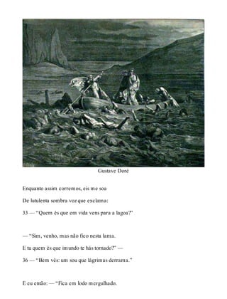 Gustave Doré 
Enquanto assim corremos, eis me soa 
De lutulenta sombra voz que exclama: 
33 — “Quem és que em vida vens para a lagoa?” 
— “Sim, venho, mas não fico nesta lama. 
E tu quem és que imundo te hás tornado?” — 
36 — “Bem vês: um sou que lágrimas derrama.” 
E eu então: — “Fica em lodo mergulhado. 
 