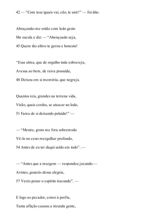 42 — “Com teus iguais vai, cão, te unir!” — foi dito. 
Abraçando-me então com ledo gesto 
Me oscula e diz: — “Abençoado seja, 
45 Quem tão altivo te gerou e honesto! 
“Essa alma, que de orgulho inda esbraveja, 
Avessa ao bem, de raiva possuída, 
48 Deixou em si memória, que negreja. 
Quantos reis, grandes na terrena vida, 
Virão, quais cerdos, se atascar no lodo, 
51 Fama de si deixando poluída!” — 
— “Mestre, grato me fora sobremodo 
Vê-lo no ceno mergulhar profundo, 
54 Antes de eu ter daqui saído em todo”. — 
— “Antes que a margem — respondeu jocundo — 
Avistes, gozarás dessa alegria, 
57 Verás penar o espírito iracundo”. — 
E logo ao pecador, como à porfia, 
Tanta aflição causou a imunda gente, 
 