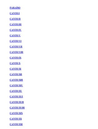 PARAÍSO 
CANTO I 
CANTO II 
CANTO III 
CANTO IV 
CANTO V 
CANTO VI 
CANTO VII 
CANTO VIII 
CANTO IX 
CANTO X 
CANTO XI 
CANTO XII 
CANTO XIII 
CANTO XIV 
CANTO XV 
CANTO XVI 
CANTO XVII 
CANTO XVIII 
CANTO XIX 
CANTO XX 
CANTO XXI 
 