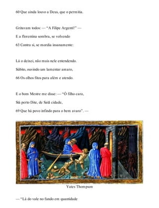 60 Que ainda louvo a Deus, que o permitia. 
Gritavam todos: — “A Filipe Argenti!” — 
E a florentina sombra, se volvendo 
63 Contra si, se mordia insanamente: 
Lá o deixei, não mais nele entendendo. 
Súbito, ouvindo um lamentar amaro, 
66 Os olhos fitos para além e atendo. 
E o bom Mestre me disse: — “Ó filho caro, 
Stá perto Dite, de Satã cidade, 
69 Que há povo infindo para o bem avaro”. — 
Yates Thompson 
— “Lá do vale no fundo em quantidade 
 