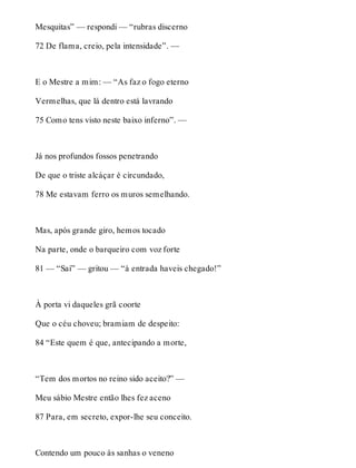 Mesquitas” — respondi — “rubras discerno 
72 De flama, creio, pela intensidade”. — 
E o Mestre a mim: — “As faz o fogo eterno 
Vermelhas, que lá dentro está lavrando 
75 Como tens visto neste baixo inferno”. — 
Já nos profundos fossos penetrando 
De que o triste alcáçar é circundado, 
78 Me estavam ferro os muros semelhando. 
Mas, após grande giro, hemos tocado 
Na parte, onde o barqueiro com voz forte 
81 — “Saí” — gritou — “à entrada haveis chegado!” 
À porta vi daqueles grã coorte 
Que o céu choveu; bramiam de despeito: 
84 “Este quem é que, antecipando a morte, 
“Tem dos mortos no reino sido aceito?” — 
Meu sábio Mestre então lhes fez aceno 
87 Para, em secreto, expor-lhe seu conceito. 
Contendo um pouco às sanhas o veneno 
 
