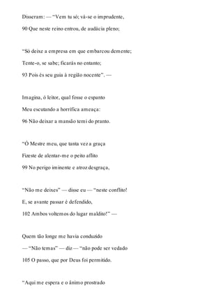 Disseram: — “Vem tu só; vá-se o imprudente, 
90 Que neste reino entrou, de audácia pleno; 
“Só deixe a empresa em que embarcou demente; 
Tente-o, se sabe; ficarás no entanto; 
93 Pois és seu guia à região nocente”. — 
Imagina, ó leitor, qual fosse o espanto 
Meu escutando a horrífica ameaça: 
96 Não deixar a mansão temi do pranto. 
“Ó Mestre meu, que tanta vez a graça 
Fizeste de alentar-me o peito aflito 
99 No perigo iminente e atroz desgraça, 
“Não me deixes” — disse eu — “neste conflito! 
E, se avante passar é defendido, 
102 Ambos voltemos do lugar maldito!” — 
Quem tão longe me havia conduzido 
— “Não temas” — diz — “não pode ser vedado 
105 O passo, que por Deus foi permitido. 
“Aqui me espera e o ânimo prostrado 
 