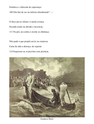 Fortalece e alimenta de esperança: 
108 Não hás de ser no inferno abandonado”. — 
O doce pai se afasta e à porta avança. 
Ficando assim na dúvida e incerteza, 
111 No pró, no contra a mente se abalança. 
Não pude o que propôs ouvir; na empresa 
Curta há sido a detença: de repente 
114 Esquivam-se os precitos com presteza. 
Gustave Doré 
 