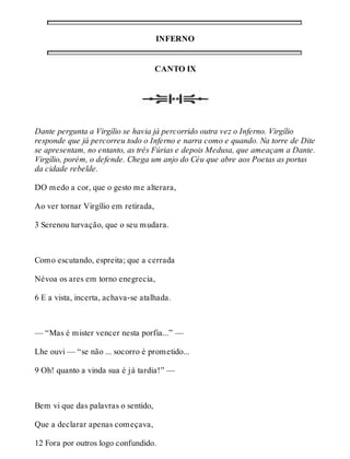 INFERNO 
CANTO IX 
Dante pergunta a Virgílio se havia já percorrido outra vez o Inferno. Virgílio 
responde que já percorreu todo o Inferno e narra como e quando. Na torre de Dite 
se apresentam, no entanto, as três Fúrias e depois Medusa, que ameaçam a Dante. 
Virgílio, porém, o defende. Chega um anjo do Céu que abre aos Poetas as portas 
da cidade rebelde. 
DO medo a cor, que o gesto me alterara, 
Ao ver tornar Virgílio em retirada, 
3 Serenou turvação, que o seu mudara. 
Como escutando, espreita; que a cerrada 
Névoa os ares em torno enegrecia, 
6 E a vista, incerta, achava-se atalhada. 
— “Mas é mister vencer nesta porfia...” — 
Lhe ouvi — “se não ... socorro é prometido... 
9 Oh! quanto a vinda sua é já tardia!” — 
Bem vi que das palavras o sentido, 
Que a declarar apenas começava, 
12 Fora por outros logo confundido. 
 