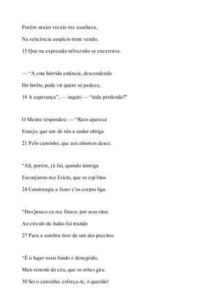 Porém maior receio me assaltava, 
Na reticência auspício triste vendo, 
15 Que na expressão talvez não se encerrava. 
— “A esta hórrida estância, descendendo 
Do limbo, pode vir quem só padece, 
18 A esperança”, — inquiri — “toda perdendo?” 
O Mestre respondeu: — “Raro aparece 
Ensejo, que um de nós a andar obriga 
21 Pelo caminho, que aos abismos desce. 
“Ali, porém, já fui, quando inimiga 
Esconjurou-me Ericto, que os esp’ritos 
24 Constrangia a fazer c’os corpos liga. 
“Des’pouco eu me finara: por seus ritos 
Ao círculo de Judas fui trazido 
27 Para a sombra tirar de um dos precitos. 
“É o lugar mais fundo e denegrido, 
Mais remoto do céu, que os orbes gira. 
30 Sei o caminho: esforça-te, ó querido! 
 