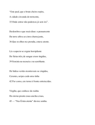 “Este paul, que o bruto cheiro expira, 
A cidade circunda do tormento, 
33 Onde entrar não podemos já sem ira”. 
Deslembro o que mais disse: o pensamento 
Da torre altiva ao cimo chamejante, 
36 Que os olhos me prendia, estava atento. 
Lá o aspecto se erguia horripilante 
De fúrias três; de sangue eram tingidas, 
39 Feminis no meneio e no semblante. 
De hidras verdes mostravam-se cingidas, 
Cerastes, serpes cada uma tinha 
42 Por coma, em torno à fronte entretecidas. 
Virgílio, que conhece da rainha 
Do eterno pranto essas ancilas cruas, 
45 — “Nas Érinis atenta” diz-me asinha. 
 