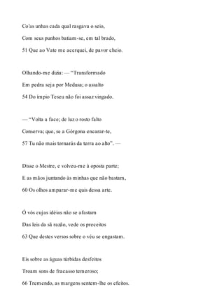Co’as unhas cada qual rasgava o seio, 
Com seus punhos batiam-se, em tal brado, 
51 Que ao Vate me acerquei, de pavor cheio. 
Olhando-me dizia: — “Transformado 
Em pedra seja por Medusa; o assalto 
54 Do ímpio Teseu não foi assaz vingado. 
— “Volta a face; de luz o rosto falto 
Conserva; que, se a Górgona encarar-te, 
57 Tu não mais tornarás da terra ao alto”. — 
Disse o Mestre, e volveu-me à oposta parte; 
E as mãos juntando às minhas que não bastam, 
60 Os olhos amparar-me quis dessa arte. 
Ó vós cujas idéias não se afastam 
Das leis da sã razão, vede os preceitos 
63 Que destes versos sobre o véu se engastam. 
Eis sobre as águas túrbidas desfeitos 
Troam sons de fracasso temeroso; 
66 Tremendo, as margens sentem-lhe os efeitos. 
 