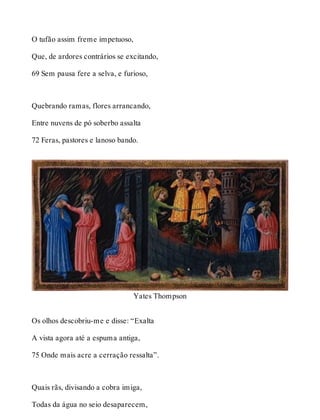 O tufão assim freme impetuoso, 
Que, de ardores contrários se excitando, 
69 Sem pausa fere a selva, e furioso, 
Quebrando ramas, flores arrancando, 
Entre nuvens de pó soberbo assalta 
72 Feras, pastores e lanoso bando. 
Yates Thompson 
Os olhos descobriu-me e disse: “Exalta 
A vista agora até a espuma antiga, 
75 Onde mais acre a cerração ressalta”. 
Quais rãs, divisando a cobra imiga, 
Todas da água no seio desaparecem, 
 