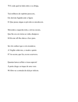 78 E cada qual no lodo entra e se abriga, 
Tais milhares de espíritos parecem, 
Em derrota fugindo ante a figura 
81 Que passa; nágua os pés não se umedecem. 
Movendo a esquerda mão, a névoa escura, 
Que lhe era em torno ao vulto, dissipava: 
84 Só este afã lhe altera a face pura. 
Ser ele conheci que o céu mandava; 
A Virgílio voltei-me, e mudo e quieto 
87 Ao aceno, que fez, eu me acurvava. 
Quantos lumes reflete o iroso aspecto! 
À porta chega: ao toque de uma vara 
90 Abre-se a entrada do alcáçar infecto. 
 