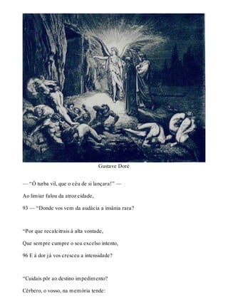 Gustave Doré 
— “Ó turba vil, que o céu de si lançara!” — 
Ao limiar falou da atroz cidade, 
93 — “Donde vos vem da audácia a insânia rara? 
“Por que recalcitrais à alta vontade, 
Que sempre cumpre o seu excelso intento, 
96 E à dor já vos cresceu a intensidade? 
“Cuidais pôr ao destino impedimento? 
Cérbero, o vosso, na memória tende: 
 