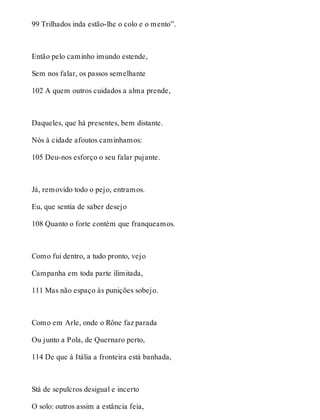 99 Trilhados inda estão-lhe o colo e o mento”. 
Então pelo caminho imundo estende, 
Sem nos falar, os passos semelhante 
102 A quem outros cuidados a alma prende, 
Daqueles, que há presentes, bem distante. 
Nós à cidade afoutos caminhamos: 
105 Deu-nos esforço o seu falar pujante. 
Já, removido todo o pejo, entramos. 
Eu, que sentia de saber desejo 
108 Quanto o forte contém que franqueamos. 
Como fui dentro, a tudo pronto, vejo 
Campanha em toda parte ilimitada, 
111 Mas não espaço às punições sobejo. 
Como em Arle, onde o Rône faz parada 
Ou junto a Pola, de Quernaro perto, 
114 De que à Itália a fronteira está banhada, 
Stá de sepulcros desigual e incerto 
O solo: outros assim a estância feia, 
 