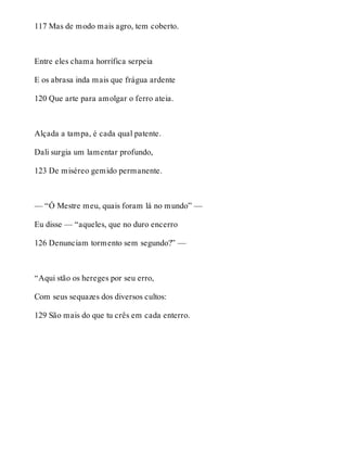 117 Mas de modo mais agro, tem coberto. 
Entre eles chama horrífica serpeia 
E os abrasa inda mais que frágua ardente 
120 Que arte para amolgar o ferro ateia. 
Alçada a tampa, é cada qual patente. 
Dali surgia um lamentar profundo, 
123 De miséreo gemido permanente. 
— “Ó Mestre meu, quais foram lá no mundo” — 
Eu disse — “aqueles, que no duro encerro 
126 Denunciam tormento sem segundo?” — 
“Aqui stão os hereges por seu erro, 
Com seus sequazes dos diversos cultos: 
129 São mais do que tu crês em cada enterro. 
 