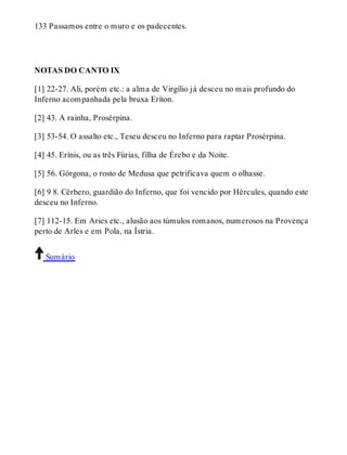 133 Passamos entre o muro e os padecentes. 
NOTAS DO CANTO IX 
[1] 22-27. Ali, porém etc.: a alma de Virgílio já desceu no mais profundo do 
Inferno acompanhada pela bruxa Eríton. 
[2] 43. A rainha, Prosérpina. 
[3] 53-54. O assalto etc., Teseu desceu no Inferno para raptar Prosérpina. 
[4] 45. Erínis, ou as três Fúrias, filha de Érebo e da Noite. 
[5] 56. Górgona, o rosto de Medusa que petrificava quem o olhasse. 
[6] 9 8. Cérbero, guardião do Inferno, que foi vencido por Hércules, quando este 
desceu no Inferno. 
[7] 112-15. Em Aries etc., alusão aos túmulos romanos, numerosos na Provença 
perto de Arles e em Pola, na Ístria. 
Sumário 
 
