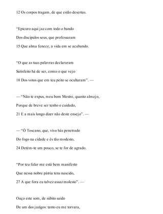 12 Os corpos tragam, de que estão desertas. 
“Epicuro aqui jaz com todo o bando 
Dos discípulos seus, que professaram 
15 Que alma fenece, a vida em se acabando. 
“O que as tuas palavras declararam 
Satisfeito há de ser, como o que vejo 
18 Dos votos que em teu peito se ocultaram”. — 
— “Não te expus, meu bom Mestre, quanto almejo, 
Porque de breve ser tenho o cuidado, 
21 E a mais longo dizer não deste ensejo”. — 
— “Ó Toscano, que, vivo hás penetrado 
Do fogo na cidade e és tão modesto, 
24 Detém-te um pouco, se te for de agrado. 
“Por teu falar me está bem manifesto 
Que nessa nobre pátria tens nascido, 
27 A que fora eu talvez assaz molesto”. — 
Ouço este som, de súbito saído 
De um dos jazigos: tanto eu me torvara, 
 