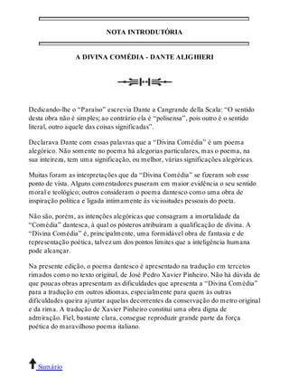 NOTA INTRODUTÓRIA 
A DIVINA COMÉDIA - DANTE ALIGHIERI 
Dedicando-lhe o “Paraíso” escrevia Dante a Cangrande della Scala: “O sentido 
desta obra não é simples; ao contrário ela é “polisensa”, pois outro é o sentido 
literal, outro aquele das coisas significadas”. 
Declarava Dante com essas palavras que a “Divina Comédia” é um poema 
alegórico. Não somente no poema há alegorias particulares, mas o poema, na 
sua inteireza, tem uma significação, ou melhor, várias significações alegóricas. 
Muitas foram as interpretações que da “Divina Comédia” se fizeram sob esse 
ponto de vista. Alguns comentadores puseram em maior evidência o seu sentido 
moral e teológico; outros consideram o poema dantesco como uma obra de 
inspiração política e ligada intimamente às vicissitudes pessoais do poeta. 
Não são, porém, as intenções alegóricas que consagram a imortalidade da 
“Comédia” dantesca, à qual os pósteros atribuíram a qualificação de divina. A 
“Divina Comédia” é, principalmente, uma formidável obra de fantasia e de 
representação poética, talvez um dos pontos limites que a inteligência humana 
pode alcançar. 
Na presente edição, o poema dantesco é apresentado na tradução em tercetos 
rimados como no texto original, de José Pedro Xavier Pinheiro. Não há dúvida de 
que poucas obras apresentam as dificuldades que apresenta a “Divina Comédia” 
para a tradução em outros idiomas, especialmente para quem às outras 
dificuldades queira ajuntar aquelas decorrentes da conservação do metro original 
e da rima. A tradução de Xavier Pinheiro constitui uma obra digna de 
admiração. Fiel, bastante clara, consegue reproduzir grande parte da força 
poética do maravilhoso poema italiano. 
Sumário 
 