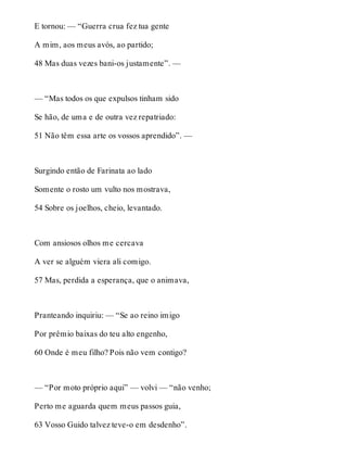 E tornou: — “Guerra crua fez tua gente 
A mim, aos meus avós, ao partido; 
48 Mas duas vezes bani-os justamente”. — 
— “Mas todos os que expulsos tinham sido 
Se hão, de uma e de outra vez repatriado: 
51 Não têm essa arte os vossos aprendido”. — 
Surgindo então de Farinata ao lado 
Somente o rosto um vulto nos mostrava, 
54 Sobre os joelhos, cheio, levantado. 
Com ansiosos olhos me cercava 
A ver se alguém viera ali comigo. 
57 Mas, perdida a esperança, que o animava, 
Pranteando inquiriu: — “Se ao reino imigo 
Por prêmio baixas do teu alto engenho, 
60 Onde é meu filho? Pois não vem contigo? 
— “Por moto próprio aqui” — volvi — “não venho; 
Perto me aguarda quem meus passos guia, 
63 Vosso Guido talvez teve-o em desdenho”. 
 