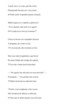 A pena sua e as vozes, que lhe ouvia, 
Denunciado haviam-me o seu nome: 
66 Pude assim responder quanto cumpria. 
Súbito ergueu-se o espírito e gritou-me: 
“Teve disseste: não mais vive agora? 
69 O corpo seu a terra já consome?” 
Como eu tivesse em responder demora 
À pergunta, de costas recaía, 
72 E novamente não mostrou-se fora. 
Mas esse outro magnânimo, que havia 
De antes falado não mudou de aspeito; 
75 No colo e busto imóvel persistia. 
— “Se aquela arte não dera ao meu proveito” — 
Prosseguiu — “me produz esta certeza 
78 Maior tormento no adurente leito. 
“Porém vezes cinqüenta a face acesa 
Não mostrará do inferno a soberana 
81 Sem que tu saibas quanto essa arte pesa. 
 