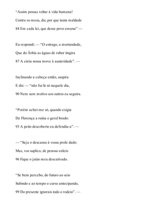“Assim possas voltar à vida humana! 
Contra os meus, diz, por que tanta maldade 
84 Em cada lei, que desse povo emana” — 
Eu respondi: — “O estrago, a mortandade, 
Que do Árbia as águas de rubor tingira 
87 A cúria nossa move à austeridade”. — 
Inclinando a cabeça então, suspira 
E diz: — “não fui lá só naquele dia, 
90 Nem sem motivo aos outros eu seguira. 
“Porém achei-me só, quando exigia 
De Florença a ruína o geral brado: 
93 A peito descoberto eu defendia-a”. — 
— “Seja o descanso à vossa prole dado: 
Mas, vos suplico, de penoso enleio 
96 Fique o juízo meu descativado. 
“Se bem percebo, do futuro ao seio 
Subindo e ao tempo o curso antecipando, 
99 Do presente ignorais todo o rodeio”. — 
 