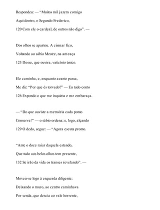 Respondeu: — “Muitos mil jazem comigo 
Aqui dentro, o Segundo Frederico, 
120 Com ele o cardeal, de outros não digo”. — 
Dos olhos se apartou. A cismar fico, 
Voltando ao sábio Mestre, na ameaça 
123 Desse, que ouvira, vaticínio único. 
Ele caminha, e, enquanto avante passa, 
Me diz: “Por que és torvado?” — Eu tudo conto 
126 Expondo o que me inquieta e me embaraça. 
— “Do que ouviste a memória cada ponto 
Conserva!” — o sábio ordena; e, logo, alçando 
129 O dedo, segue: — “Agora escuta pronto. 
“Ante o doce raiar daquela estando, 
Que tudo aos belos olhos tem presente, 
132 Se irão da vida os transes revelando”. — 
Moveu-se logo à esquerda diligente; 
Deixando o muro, ao centro caminhava 
Por senda, que descia ao vale horrente, 
 