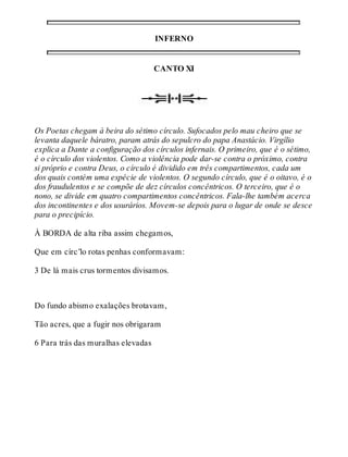 INFERNO 
CANTO XI 
Os Poetas chegam à beira do sétimo círculo. Sufocados pelo mau cheiro que se 
levanta daquele báratro, param atrás do sepulcro do papa Anastácio. Virgílio 
explica a Dante a configuração dos círculos infernais. O primeiro, que é o sétimo, 
é o círculo dos violentos. Como a violência pode dar-se contra o próximo, contra 
si próprio e contra Deus, o círculo é dividido em três compartimentos, cada um 
dos quais contém uma espécie de violentos. O segundo círculo, que é o oitavo, é o 
dos fraudulentos e se compõe de dez círculos concêntricos. O terceiro, que é o 
nono, se divide em quatro compartimentos concêntricos. Fala-lhe também acerca 
dos incontinentes e dos usurários. Movem-se depois para o lugar de onde se desce 
para o precipício. 
À BORDA de alta riba assim chegamos, 
Que em círc’lo rotas penhas conformavam: 
3 De lá mais crus tormentos divisamos. 
Do fundo abismo exalações brotavam, 
Tão acres, que a fugir nos obrigaram 
6 Para trás das muralhas elevadas 
 