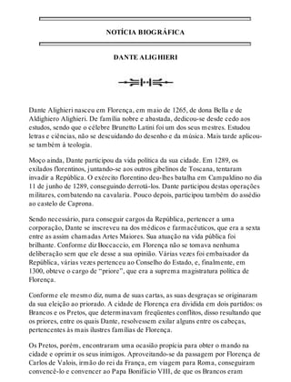 NOTÍCIA BIOGRÁFICA 
DANTE ALIGHIERI 
Dante Alighieri nasceu em Florença, em maio de 1265, de dona Bella e de 
Aldighiero Alighieri. De família nobre e abastada, dedicou-se desde cedo aos 
estudos, sendo que o célebre Brunetto Latini foi um dos seus mestres. Estudou 
letras e ciências, não se descuidando do desenho e da música. Mais tarde aplicou-se 
também à teologia. 
Moço ainda, Dante participou da vida política da sua cidade. Em 1289, os 
exilados florentinos, juntando-se aos outros gibelinos de Toscana, tentaram 
invadir a República. O exército florentino deu-lhes batalha em Campaldino no dia 
11 de junho de 1289, conseguindo derrotá-los. Dante participou destas operações 
militares, combatendo na cavalaria. Pouco depois, participou também do assédio 
ao castelo de Caprona. 
Sendo necessário, para conseguir cargos da República, pertencer a uma 
corporação, Dante se inscreveu na dos médicos e farmacêuticos, que era a sexta 
entre as assim chamadas Artes Maiores. Sua atuação na vida pública foi 
brilhante. Conforme diz Boccaccio, em Florença não se tomava nenhuma 
deliberação sem que ele desse a sua opinião. Várias vezes foi embaixador da 
República, várias vezes pertenceu ao Conselho do Estado, e, finalmente, em 
1300, obteve o cargo de “priore”, que era a suprema magistratura política de 
Florença. 
Conforme ele mesmo diz, numa de suas cartas, as suas desgraças se originaram 
da sua eleição ao priorado. A cidade de Florença era dividida em dois partidos: os 
Brancos e os Pretos, que determinavam freqüentes conflitos, disso resultando que 
os priores, entre os quais Dante, resolvessem exilar alguns entre os cabeças, 
pertencentes às mais ilustres famílias de Florença. 
Os Pretos, porém, encontraram uma ocasião propícia para obter o mando na 
cidade e oprimir os seus inimigos. Aproveitando-se da passagem por Florença de 
Carlos de Valois, irmão do rei da França, em viagem para Roma, conseguiram 
convencê-lo e convencer ao Papa Bonifácio VIII, de que os Brancos eram 
 