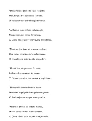 “Dos círc’los o primeiro é dos violentos; 
Mas, força a três pessoas se fazendo, 
30 Foi construído em três repartimentos. 
“A Deus, a si, ao próximo ofendendo, 
Nas pessoas, nos bens a força fere, 
33 Como hás de convencer-te, me entendendo. 
“Morte ou dor força ao próximo confere. 
Com ruína, com fogo os bens lhe invade. 
36 Quando pela extorsão não se apodere. 
“Homicidas, os que usam feridade, 
Ladrões, desvastadores, torturados 
39 Stão no primeiro, em turmas, sem piedade. 
“Homens há contra si cruéis, irados 
Ou contra os próprios bens: pois no segundo 
42 Recinto jazem sempre amargurados, 
“Quem se privara do terreno mundo, 
Os que seus cabedais malbarataram, 
45 Quem chora onde pudera estar jucundo. 
 
