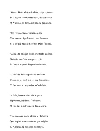 “Contra Deus violências homens preparam, 
Se o negam, se o blasfemam, desdenhando 
48 Natura e os dons, que nela se deparam. 
“No recinto menor sinal nefando 
Caors marca igualmente com Sodoma, 
51 E os que pecaram contra Deus falando. 
“A fraude em que o remorso tanto assoma, 
Ou trai a confiança ou premedita 
54 Danos a quem desprevenido toma. 
“A fraude desta espécie se exercita 
Contra os laços de amor, que faz natura: 
57 Portanto no segundo círc’lo habita 
“Adulação com simonia impura, 
Hipócritas, falsários, feiticeiros, 
60 Rufiães e outros dessa laia escura. 
“Transtorna a outra afetos verdadeiros, 
Que inspira a natureza e os que origina 
63 A mútua fé nos ânimos inteiros. 
 
