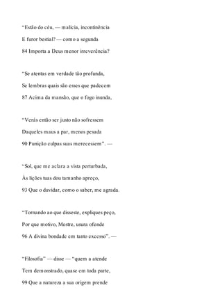 “Estão do céu, — malícia, incontinência 
E furor bestial? — como a segunda 
84 Importa a Deus menor irreverência? 
“Se atentas em verdade tão profunda, 
Se lembras quais são esses que padecem 
87 Acima da mansão, que o fogo inunda, 
“Verás então ser justo não sofressem 
Daqueles maus a par, menos pesada 
90 Punição culpas suas merecessem”. — 
“Sol, que me aclara a vista perturbada, 
Às lições tuas dou tamanho apreço, 
93 Que o duvidar, como o saber, me agrada. 
“Tornando ao que disseste, expliques peço, 
Por que motivo, Mestre, usura ofende 
96 A divina bondade em tanto excesso”. — 
“Filosofia” — disse — “quem a atende 
Tem demonstrado, quase em toda parte, 
99 Que a natureza a sua origem prende 
 