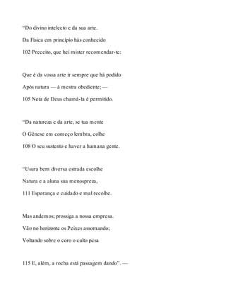 “Do divino intelecto e da sua arte. 
Da Física em princípio hás conhecido 
102 Preceito, que hei mister recomendar-te: 
Que é da vossa arte ir sempre que há podido 
Após natura — à mestra obediente; — 
105 Neta de Deus chamá-la é permitido. 
“Da natureza e da arte, se tua mente 
O Gênese em começo lembra, colhe 
108 O seu sustento e haver a humana gente. 
“Usura bem diversa estrada escolhe 
Natura e a aluna sua menospreza, 
111 Esperança e cuidado e mal recolhe. 
Mas andemos; prossiga a nossa empresa. 
Vão no horizonte os Peixes assomando; 
Voltando sobre o coro o culto pesa 
115 E, além, a rocha está passagem dando”. — 
 
