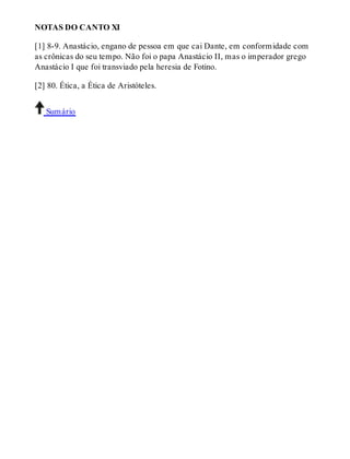 NOTAS DO CANTO XI 
[1] 8-9. Anastácio, engano de pessoa em que cai Dante, em conformidade com 
as crônicas do seu tempo. Não foi o papa Anastácio II, mas o imperador grego 
Anastácio I que foi transviado pela heresia de Fotino. 
[2] 80. Ética, a Ética de Aristóteles. 
Sumário 
 