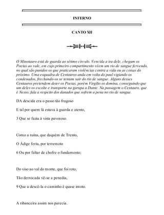 INFERNO 
CANTO XII 
O Minotauro está de guarda ao sétimo círculo. Vencida a ira dele, chegam os 
Poetas ao vale, em cujo primeiro compartimento vêem um rio de sangue fervendo, 
no qual são punidos os que praticaram violências contra a vida ou as coisas do 
próximo. Uma esquadra de Centauros anda em volta do paul vigiando os 
condenados, frechando-os se tentam sair do rio de sangue. Alguns desses 
Centauros pretendem deter os Poetas, porém Virgílio os domina, conseguindo que 
um deles os escolte e transporte na garupa a Dante. Na passagem o Centauro, que 
é Nesso, fala a respeito dos danados que sofrem a pena no rio de sangue. 
DA descida era o passo tão fragoso 
E tal por quem lá estava à guarda e atento, 
3 Que se fazia à vista pavoroso. 
Como a ruína, que daquém de Trento, 
O Ádige feriu, por terremoto 
6 Ou por faltar de chofre o fundamento; 
Do viso ao val do monte, que foi roto, 
Tão derrocada vê-se a penedia, 
9 Que a descê-la o caminho é quase imoto. 
A ribanceira assim nos parecia. 
 