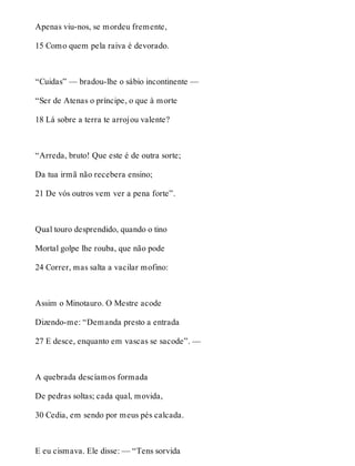 Apenas viu-nos, se mordeu fremente, 
15 Como quem pela raiva é devorado. 
“Cuidas” — bradou-lhe o sábio incontinente — 
“Ser de Atenas o príncipe, o que à morte 
18 Lá sobre a terra te arrojou valente? 
“Arreda, bruto! Que este é de outra sorte; 
Da tua irmã não recebera ensino; 
21 De vós outros vem ver a pena forte”. 
Qual touro desprendido, quando o tino 
Mortal golpe lhe rouba, que não pode 
24 Correr, mas salta a vacilar mofino: 
Assim o Minotauro. O Mestre acode 
Dizendo-me: “Demanda presto a entrada 
27 E desce, enquanto em vascas se sacode”. — 
A quebrada descíamos formada 
De pedras soltas; cada qual, movida, 
30 Cedia, em sendo por meus pés calcada. 
E eu cismava. Ele disse: — “Tens sorvida 
 