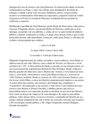 inimigos da Casa de França e da Cúria Romana. Os notáveis da cidade enviaram 
embaixadores ao Papa, e entre eles, Dante, para dissiduadí-lo do intuito de 
entregar a cidade à parte mais facciosa. Bonifácio, porém, tergiversando, 
manteve os embaixadores florentinos na expectativa, enquanto Carlos de Valois 
empossava os Pretos no mando de Florença, resultando daí um período de 
violências e saqueios. 
Maldizendo a perfídia da Cúria Romana, partiu Dante de Roma para voltar para a 
Toscana. Chegando, porém, nas proximidades de Florença, soube que os seus 
inimigos, acusando-o de ser gibelino, e, ainda, de ter-se aproveitado do dinheiro 
público, o tinham condenado ao exílio, e a pagar uma pesada multa e que as suas 
possessões haviam sido depredadas. Começou, então, para Dante, a vida dura do 
exilado e do perseguido que conhece 
... come sa di sale 
Lo pane altrui e come é duro calle 
Lo scendre e ’l salir per l’altrui scale. 
Mudando frequentemente de cidade, servindo a vários senhores, viveu Dante os 
últimos anos de sua vida. Morreu, com a idade de 56 anos, em Ravena a 14 de 
setembro de 1.321. A obra poética de Dante se prende, na sua máxima parte, ao 
seu amor puramente espiritual por Beatriz de Folco Portinari. Dante conheceu 
Beatriz, quando ele tinha nove anos e Beatriz oito. Tornou a vê-la depois de nove 
anos, e, mais tarde, outras poucas vezes, pois Beatriz casou-se, e morreu em 
1290. Embora, também, Dante se casasse em 1291 com Gemma Donati e com 
ela tivesse vários filhos, o amor por Beatriz constantemente inspirou a sua poesia. 
A maior parte das canções, dos sonetos e das baladas que constituem o 
“Canzoniere“ são dedicados à sua amada; a Vida Nova é uma história dos seus 
amores com Beatriz; a Divina Comédia, o sublime poema que talvez a 
humanidade nunca verá superado, prende-se também ao seu amor por Beatriz, 
bem como ao desejo de vingar-se de seus inimigos e de expor as suas idéias 
políticas. Além dessas obras, escreveu o Convite, compêndio da filosofia do seu 
tempo, exposta eloqüentemente sob a forma de comento a três das suas canções; 
o De monarquia, tratado político; o De vulgari eloquentia, tratado filológico, 
deixado incompleto. 
Sumário 
 