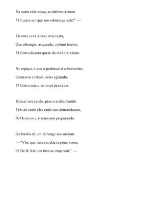 Na curta vida nossa, ao inferno arrasta 
51 E para sempre nos submerge nele!” — 
Eis uma cava divisei mui vasta, 
Que abrangia, arqueada, o plano inteiro, 
54 Como dissera quem do mal me afasta. 
No espaço, a que o penhasco é sobranceiro, 
Centauros correm, setas agitando, 
57 Como soíam no viver primeiro. 
Descer nos vendo, pára o ardido bando. 
Três de entre eles então nos demandaram, 
60 Os arcos e arremessos preparando. 
Os brados de um de longe nos soaram: 
— “Vós, que desceis, dizei a pena vossa; 
63 De lá falai, ou tiros se disparam!” — 
 
