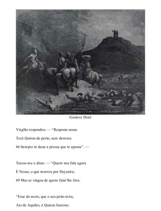 Gustave Doré 
Virgílio respondeu: — “Resposta nossa 
Terá Quiron de perto, sem demora. 
66 Sempre te dana a pressa que te apossa”. — 
Tocou-me e disse: — “Quem nos fala agora 
É Nesso, o que morreu por Dejanira; 
69 Mas se vingou de quem fatal lhe fora. 
“Esse do meio, que o seu peito mira, 
Aio de Aquiles, é Quiron famoso; 
 