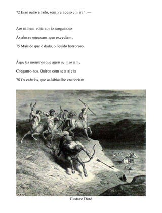 72 Esse outro é Folo, sempre aceso em ira”. — 
Aos mil em volta ao rio sanguinoso 
As almas seteavam, que excediam, 
75 Mais do que é dado, o líquido horroroso. 
Àqueles monstros que ágeis se moviam, 
Chegamo-nos. Quiron com seta ajeita 
78 Os cabelos, que os lábios lhe encobriam. 
Gustave Doré 
 