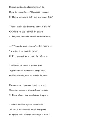 Quando desta arte a larga boca afeita, 
Disse à companha: — “Haveis já reparado 
81 Que move aquele tudo, em que os pés deita? 
“Nunca assim pés de morto hão caminhado”. 
O Guia meu, que junto já lhe estava 
84 Do peito, onde era um ser noutro enleado, 
— “Vivo está, vem comigo” — lhe tornava — 
“A visitar o val maldito, escuro 
87 Para cumprir dever, que lho ordenava. 
“Deixando de cantar o hosana puro 
Alguém me há cometido o cargo novo. 
90 Não é ladrão, nem eu esp’rito impuro: 
Em nome do poder, por quem eu movo 
Os passos meus em tão medonha estrada, 
93 Envia algum, que escolhas no teu povo, 
“Por nos mostrar a parte acomodada 
Ao vau, e no seu dorso haver transporte 
96 Quem não é sombra ao vôo aparelhada”. 
 