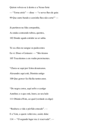 Quiron volveu-se à destra e a Nesso forte 
— “Torna atrás” — disse — “e serve-lhes de guia: 
99 Que outro bando o caminho lhes não corte!” — 
Já partimos na fida companhia, 
As ondas costeando rubras, quentes, 
102 Donde agudo estridor ao ar subia. 
Té os cílios no sangue os padecentes 
Eu vi. Disse o Centauro: — “São tiranos 
105 Truculentos e em roubo preminentes. 
“Chora-se aqui por feitos desumanos. 
Alexandre aqui está, Dionísio antigo 
108 Que gemer fez Sicília tantos anos. 
“De negra coma, aqui sofre o castigo 
Azzolino; e o que está, louro, ao seu lado 
111 Obizzio d’Este, ao qual (verdade eu digo) 
“Roubara a vida o pérfido enteado”. — 
E o Vate, a quem voltei-me, assim dizia: 
114 — “O segundo lugar me é reservado”. — 
 