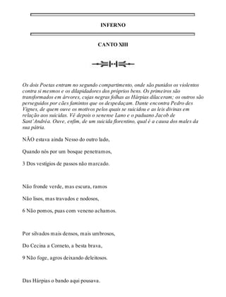 INFERNO 
CANTO XIII 
Os dois Poetas entram no segundo compartimento, onde são punidos os violentos 
contra si mesmos e os dilapidadores dos próprios bens. Os primeiros são 
transformados em árvores, cujas negras folhas as Hárpias dilaceram; os outros são 
perseguidos por cães famintos que os despedaçam. Dante encontra Pedro des 
Vignes, de quem ouve os motivos pelos quais se suicidou e as leis divinas em 
relação aos suicidas. Vê depois o senense Lano e o paduano Jacob de 
Sant’Andréa. Ouve, enfim, de um suicida florentino, qual é a causa dos males da 
sua pátria. 
NÃO estava ainda Nesso do outro lado, 
Quando nós por um bosque penetramos, 
3 Dos vestígios de passos não marcado. 
Não fronde verde, mas escura, ramos 
Não lisos, mas travados e nodosos, 
6 Não pomos, puas com veneno achamos. 
Por silvados mais densos, mais umbrosos, 
Do Cecina a Corneto, a besta brava, 
9 Não foge, agros deixando deleitosos. 
Das Hárpias o bando aqui pousava. 
 