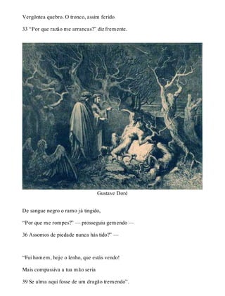Vergôntea quebro. O tronco, assim ferido 
33 “Por que razão me arrancas?” diz fremente. 
Gustave Doré 
De sangue negro o ramo já tingido, 
“Por que me rompes?” — prosseguiu gemendo — 
36 Assomos de piedade nunca hás tido?” — 
“Fui homem, hoje o lenho, que estás vendo! 
Mais compassiva a tua mão seria 
39 Se alma aqui fosse de um dragão tremendo”. 
 