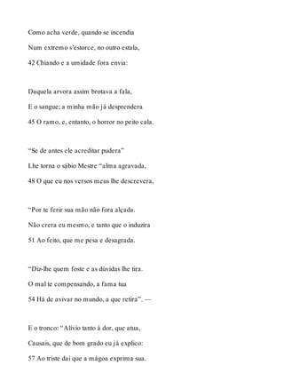 Como acha verde, quando se incendia 
Num extremo s’estorce, no outro estala, 
42 Chiando e a umidade fora envia: 
Daquela arvora assim brotava a fala, 
E o sangue; a minha mão já desprendera 
45 O ramo, e, entanto, o horror no peito cala. 
“Se de antes ele acreditar pudera” 
Lhe torna o sábio Mestre “alma agravada, 
48 O que eu nos versos meus lhe descrevera, 
“Por te ferir sua mão não fora alçada. 
Não crera eu mesmo, e tanto que o induzira 
51 Ao feito, que me pesa e desagrada. 
“Diz-lhe quem foste e as dúvidas lhe tira. 
O mal te compensando, a fama tua 
54 Há de avivar no mundo, a que retira”. — 
E o tronco: “Alívio tanto à dor, que atua, 
Causais, que de bom grado eu já explico: 
57 Ao triste dai que a mágoa exprima sua. 
 